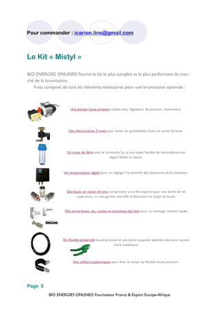 BIO ENERGIES ONLINE© Fournisseur France & Export Europe-Afrique
Pour commander : icarion.line@gmail.com
Page 5
Le Kit « Mistyl »
BIO ENERGIES ONLINE© fournit le kit le plus complet et le plus performant du mar-
ché de la brumisation.
Il est composé de tous les éléments nécessaires pour une brumisation optimale :
Une pompe haute pression radiale avec régulateur de pression, manomètre.
Une électrovanne 3 voies pour éviter les gouttelettes d’eau en sortie de buse.
Un corps de filtre avec sa cartouche 5 et son tuyau flexible de raccordement et
bague filetée en laiton.
Un temporisateur digital pour un réglage à la seconde des séquences de brumisation.
Des buses en nickel chrome comprenant un orifice spécial pour une durée de vie
supérieure, un anti-goutte, une bille d’obturation et corps de buses.
Des porte-buses, tés, coudes et bouchons slip lock pour un montage manuel rapide.
Du flexible polyamide haute pression et une pince coupante spéciale tube pour ajuster
votre installation.
Des colliers isophoniques pour fixer la rampe de flexible haute pression.
 