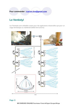 BIO ENERGIES ONLINE© Fournisseur France & Export Europe-Afrique
Pour commander : icarion.line@gmail.com
Page 9
Le Ventistyl
Les Ventistyls sont utilisables autant pour des applications industrielles que pour un
usage domestique ou résidentiel (faible fond sonore)
 