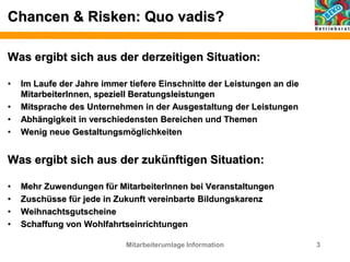 Chancen & Risken: Quo vadis?
Was ergibt sich aus der derzeitigen Situation:
• Im Laufe der Jahre immer tiefere Einschnitte der Leistungen an die
MitarbeiterInnen, speziell Beratungsleistungen
• Mitsprache des Unternehmen in der Ausgestaltung der Leistungen
• Abhängigkeit in verschiedensten Bereichen und Themen
• Wenig neue Gestaltungsmöglichkeiten
Was ergibt sich aus der zukünftigen Situation:
• Mehr Zuwendungen für MitarbeiterInnen bei Veranstaltungen
• Zuschüsse für jede in Zukunft vereinbarte Bildungskarenz
• Weihnachtsgutscheine
• Schaffung von Wohlfahrtseinrichtungen
Mitarbeiterumlage Information 3
 
