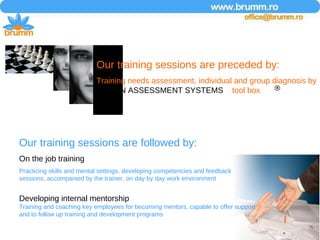 Our training sessions are followed by: On the job training Practicing skills and mental settings, developing competencies and feedback sessions, accompanied by the trainer, on day by day work environment  Developing internal mentorship Training and coaching key employees for becoming mentors, capable to offer support and to follow up training and development programs Our training sessions are preceded by: Training needs assessment, individual and group diagnosis by  HOGAN ASSESSMENT SYSTEMS   tool box  
