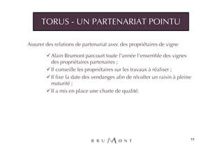 TORUS - UN PARTENARIAT POINTU

Assurer des relations de partenariat avec des propriétaires de vigne

          Alain Brumont parcourt toute l’année l’ensemble des vignes
          des propriétaires partenaires ;
          Il conseille les propriétaires sur les travaux à réaliser ;
          Il fixe la date des vendanges afin de récolter un raisin à pleine
          maturité ;
          Il a mis en place une charte de qualité.




                                                                          11
 