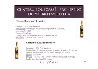 CHÂTEAU BOUSCASSÉ - PACHERENC
      DU VIC BILH MOELLEUX
Château Bouscassé Brumaire

Cépages : 100% Petit Manseng
Vinification : Vendanges passerillées sur pied et en caissettes,
pressurage lent 12h
Terroir : Graveleux
Elevage : Barriques neuves, sélection sévère des jus
Production : Environ 2 000 caisses

             Château Bouscassé Frimaire

             Cépages : 100% Petit Manseng
             Vinification : Pressurage en grappe entière, sélection des jus au
             pressoir, fermentation en fûts neufs, mutage par le froid
             Terroir : Graveleux
             Elevage : Sur lies, 12 à 16 mois en fûts neufs avec bâtonnage
             Production : Environ 500 caisses
                                                                                 17
 