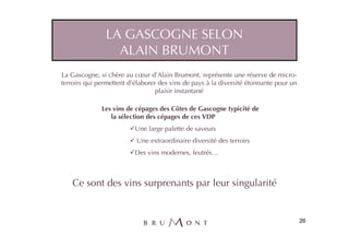 LA GASCOGNE SELON
                 ALAIN BRUMONT
La Gascogne, si chère au cœur d’Alain Brumont, représente une réserve de micro-
terroirs qui permettent d’élaborer des vins de pays à la diversité étonnante pour un
                                  plaisir instantané

              Les vins de cépages des Côtes de Gascogne typicité de
                 la sélection des cépages de ces VDP
                          Une large palette de saveurs
                          Une extraordinaire diversité des terroirs
                          Des vins modernes, feutrés…



   Ce sont des vins surprenants par leur singularité


                                                                                       26
 