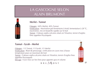 LA GASCOGNE SELON
                     ALAIN BRUMONT
                   Merlot - Tannat
                   Cépages : 60% Merlot, 40% Tannat
                   Vinification : Macération pré fermentaire à froid, fermentation à 28 °C,
                   macération, mis en bouteille rapides sur le fruit
                   Terroir : Coteaux argilo-calcaires situés en Ténarèze, terroir d’argiles
                   fines appelées Peyrusquets



Tannat - Syrah - Merlot
Cépages : 1/3 Tannat, 1/3 Syrah, 1/3 Merlot
Vinification : Rosé de pressurage, vinification en cuves inox à basse
température pour un maximum de fruit
Terroir : Coteaux argilo-calcaires situés en Ténarèze, terroir d’argiles fines
appelées Peyrusquets
Elevage : Cuve inox sur lies fines pour apporter gras et volume
                                                                                        27
 