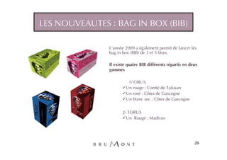LES NOUVEAUTES : BAG IN BOX (BIB)

               L’année 2009 a également permit de lancer les
               bag in box (BIB) de 3 et 5 litres.

               Il existe quatre BIB différents répartis en deux
               gammes

                         1/ CIRUS
                        Un rouge : Comté de Tolosan
                        Un rosé : Côtes de Gascogne
                        Un blanc sec : Côtes de Gascogne


                      2/ TORUS
                        Un Rouge : Madiran




                                                             29
 