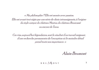 « Ma philosophie ? Elle est menée avec passion.
Elle est avant tout régie par une série de choix intransigeants, à l’origine
         du style unique du château Montus, du château Bouscassé
                            ou encore de Torus.

Ces vins, aujourd’hui légendaires, sont le résultat d’un travail exigeant,
    d’une recherche permanente de l’exception où le moindre détail
                       prend toute son importance. »



                                                   Alain Brumont
                                                                             3
 