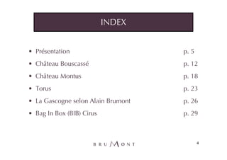 INDEX


• Présentation                      p. 5
• Château Bouscassé                 p. 12
• Château Montus                    p. 18
• Torus                             p. 23
• La Gascogne selon Alain Brumont   p. 26
• Bag In Box (BIB) Cirus            p. 29



                                           4
 