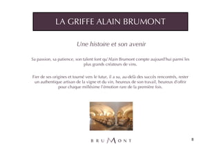 LA GRIFFE ALAIN BRUMONT

                          Une histoire et son avenir

Sa passion, sa patience, son talent font qu’Alain Brumont compte aujourd’hui parmi les
                              plus grands créateurs de vins.


Fier de ses origines et tourné vers le futur, il a su, au-delà des succès rencontrés, rester
 un authentique artisan de la vigne et du vin, heureux de son travail, heureux d’offrir
               pour chaque millésime l’émotion rare de la première fois.




                                                                                               8
 
