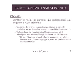 TORUS - UN PARTENARIAT POINTU

Objectifs :
  Identifier et retenir les parcelles qui correspondent aux
  exigences d’Alain Brumont :
      Un cahier des charges exigeant : exposition de la parcelle,
      qualité du terroir, densité de plantation, traçabilité des travaux …
      Culture du raisin, comptage et calibrage poids par pied
      identique – intervention chirurgicale unique sur 190 hectares.
          Depuis 20 ans, on ne parle plus de rendements hectolitres /
          hectares mais nombre de grappe et poids par pied suivant les
          qualités obtenues



                                                                        10
 
