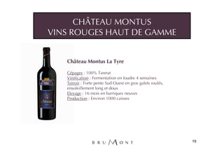 CHÂTEAU MONTUS
VINS ROUGES HAUT DE GAMME


   Château Montus La Tyre

   Cépages : 100% Tannat
   Vinification : Fermentation en foudre 4 semaines
   Terroir : Forte pente Sud Ouest en gros galets roulés,
   ensoleillement long et doux
   Elevage : 16 mois en barriques neuves
   Production : Environ 1000 caisses




                                                            19
 