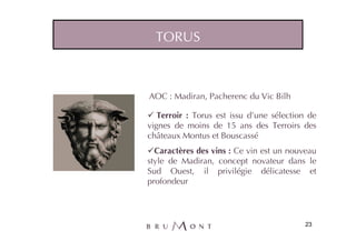 TORUS



AOC : Madiran, Pacherenc du Vic Bilh

   Terroir : Torus est issu d’une sélection de
vignes de moins de 15 ans des Terroirs des
châteaux Montus et Bouscassé
  Caractères des vins : Ce vin est un nouveau
style de Madiran, concept novateur dans le
Sud Ouest, il privilégie délicatesse et
profondeur




                                          23
 