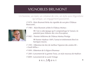 VIGNOBLES BRUMONT
Un homme, un nom, un créateur de vins, un style aussi légendaire
           qu’unique, un engagement passionné.
        1979 : Alain Brumont hérite du vignoble de son père (Château
       Bouscassé),
         1981: Alain Brumont achète le Château Montus :
                 C’est à cette époque qu’il comprend que le Tannat a le
               potentiel pour élaborer des vins d’exception.
        1985 : Premier Millésime de Château Montus Prestige
                 Premier Madiran 100% Tannat et entièrement élevé en
               barriques neuves.
         1991 : Obtention du titre de meilleur Vigneron des années 80 –
       « Gault Millau »
        1999 : Obtention de la légion d’honneur
         2001: Lancement de la gamme Torus, un style nouveau de Madiran
        2009 : Lancement de la cuvée Vintage
                                                                          6
 
