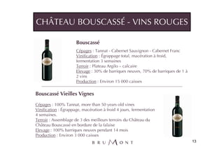 CHÂTEAU BOUSCASSÉ - VINS ROUGES

                      Bouscassé
                      Cépages : Tannat - Cabernet Sauvignon - Cabernet Franc
                      Vinification : Égrappage total, macération à froid,
                      fermentation 3 semaines
                      Terroir : Plateau Argilo – calcaire
                      Elevage : 30% de barriques neuves, 70% de barriques de 1 à
                      2 vins
                      Production : Environ 15 000 caisses

Bouscassé Vieilles Vignes
Cépages : 100% Tannat, more than 50 years old vines
Vinification : Égrappage, macération à froid 4 jours, fermentation
4 semaines.
Terroir : Assemblage de 3 des meilleurs terroirs du Château du
Château Bouscassé en bordure de la falaise
Elevage : 100% barriques neuves pendant 14 mois
Production : Environ 3 000 caisses
                                                                                   13
 
