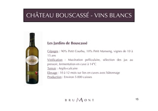 CHÂTEAU BOUSCASSÉ - VINS BLANCS



      Les Jardins de Bouscassé

      Cépages : 90% Petit Courbu, 10% Petit Manseng, vignes de 10 à
      15 ans
      Vinification : Macération pelliculaire, sélection des jus au
      pressoir, fermentation en cuve à 14°C
      Terroir : Argilo-calcaire
      Elevage : 10 à 12 mois sur lies en cuves avec bâtonnage
      Production : Environ 5 000 caisses




                                                                      15
 