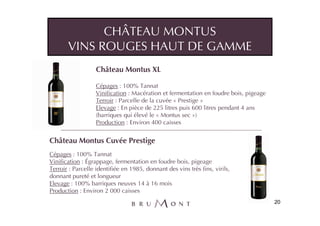 CHÂTEAU MONTUS
       VINS ROUGES HAUT DE GAMME
                   Château Montus XL

                   Cépages : 100% Tannat
                   Vinification : Macération et fermentation en foudre bois, pigeage
                   Terroir : Parcelle de la cuvée « Prestige »
                   Elevage : En pièce de 225 litres puis 600 litres pendant 4 ans
                   (barriques qui élevé le « Montus sec »)
                   Production : Environ 400 caisses


Château Montus Cuvée Prestige
Cépages : 100% Tannat
Vinification : Égrappage, fermentation en foudre bois, pigeage
Terroir : Parcelle identifiée en 1985, donnant des vins très fins, virils,
donnant pureté et longueur
Elevage : 100% barriques neuves 14 à 16 mois
Production : Environ 2 000 caisses
                                                                                       20
 