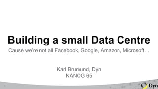 1
Building a small Data Centre
Cause we’re not all Facebook, Google, Amazon, Microsoft…
Karl Brumund, Dyn
NANOG 65
 