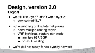 11
● we still like layer 3, don’t want layer 2
○ service mobility?
● not everything on the Internet please
○ need multiple routing tables
○ VRF-lite/virtual-routers can work
■ multiple IGP/BGP
■ RIB/FIB scaling
● we’re still not ready for an overlay network
Design, version 2.0
Logical
 