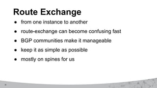16
● from one instance to another
● route-exchange can become confusing fast
● BGP communities make it manageable
● keep it as simple as possible
● mostly on spines for us
Route Exchange
 