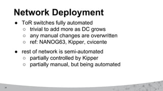 24
● ToR switches fully automated
○ trivial to add more as DC grows
○ any manual changes are overwritten
○ ref: NANOG63, Kipper, cvicente
● rest of network is semi-automated
○ partially controlled by Kipper
○ partially manual, but being automated
Network Deployment
 
