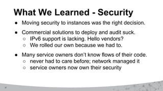 27
What We Learned - Security
● Moving security to instances was the right decision.
● Commercial solutions to deploy and audit suck.
○ IPv6 support is lacking. Hello vendors?
○ We rolled our own because we had to.
● Many service owners don’t know flows of their code.
○ never had to care before; network managed it
○ service owners now own their security
 