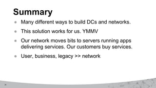 29
Summary
● Many different ways to build DCs and networks.
● This solution works for us. YMMV
● Our network moves bits to servers running apps
delivering services. Our customers buy services.
● User, business, legacy >> network
 