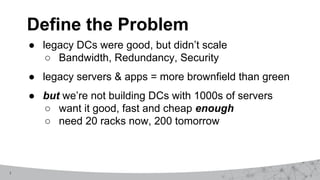 7
Define the Problem
● legacy DCs were good, but didn’t scale
○ Bandwidth, Redundancy, Security
● legacy servers & apps = more brownfield than green
● but we’re not building DCs with 1000s of servers
○ want it good, fast and cheap enough
○ need 20 racks now, 200 tomorrow
 