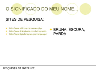 O SIGNIFICADO DO MEU NOME... SITES DE PESQUISA: http://www.ebb.com.br/nomes.php http://www.linkdobebe.com.br/nomes/boys/a.htm http://www.listadenomes.com.br/pesquisa-de-nomes/ BRUNA: ESCURA, PARDA PESQUISAR NA INTERNET 