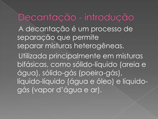 Decantação - introdução    A decantação é um processo de separação que permite separar misturas heterogêneas.    Utilizada principalmente em misturas bifásicas, como sólido-líquido (areia e água), sólido-gás (poeira-gás), líquido-líquido (água e óleo) e líquido-gás (vapor d’água e ar). 