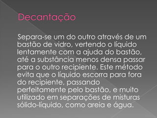 Decantação Separa-se um do outro através de um bastão de vidro, vertendo o líquido lentamente com a ajuda do bastão, até a substância menos densa passar para o outro recipiente. Este método evita que o líquido escorra para fora do recipiente, passando perfeitamente pelo bastão, e muito utilizado em separações de misturas sólido-líquido, como areia e água.