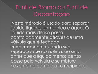 Funil de Bromo ou Funil de Decantação    Neste método é usado para separar líquido-líquido, como óleo e água. O líquido mais denso passa controladamente através de uma válvula que é fechada imediatamente quando sua separação se completa, ou seja, antes que o líquido menos denso passe pela válvula e se misture novamente com o outro recipiente.