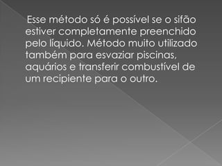     Esse método só é possível se o sifão estiver completamente preenchido pelo líquido. Método muito utilizado também para esvaziar piscinas, aquários e transferir combustível de um recipiente para o outro.