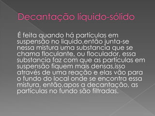 Decantação líquido-sólido    É feita quando há partículas em suspensão no liquido,então junta-se nessa mistura uma substancia que se chama floculante, ou floculador, essa substancia faz com que as partículas em suspensão fiquem mais densas,isso através de uma reação e elas vão para o fundo do local onde se encontra essa mistura, então,apos a decantação, as partículas no fundo são filtradas.
