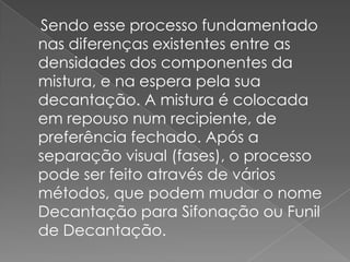     Sendo esse processo fundamentado nas diferenças existentes entre as densidades dos componentes da mistura, e na espera pela sua decantação. A mistura é colocada em repouso num recipiente, de preferência fechado. Após a separação visual (fases), o processo pode ser feito através de vários métodos, que podem mudar o nome Decantação para Sifonação ou Funil de Decantação.