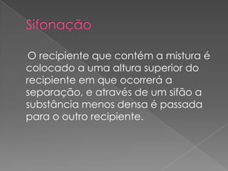 Sifonação    O recipiente que contém a mistura é colocado a uma altura superior do recipiente em que ocorrerá a separação, e através de um sifão a substância menos densa é passada para o outro recipiente. 