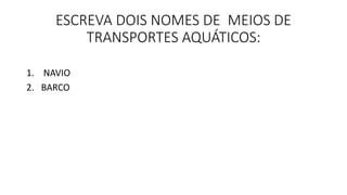 ESCREVA DOIS NOMES DE MEIOS DE 
TRANSPORTES AQUÁTICOS: 
1. NAVIO 
2. BARCO 
 