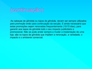 As cabeças de gôndola ou topos de gôndola, devem ser sempre utilizados 
para promoção enão para continuação da secção. E ainda necessária que 
estas promoções sejam renovadas frequentemente (10/15 dias), para 
garantir aos topos de gôndola todo o seu impacto publicitário e 
promocional. Não se pode andar sempre a mudar a implantação de urna 
loja; são os topos de gôndola que impõem a renovação, a variedade, o 
impacto e o ambiente comercial. 
 