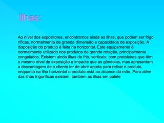 Ao nível dos expositores, encontramos ainda as ilhas, que podem ser frigo 
ríficas, normalmente de grande dimensão e capacidade de exposição. A 
disposição do produto é feita na horizontal. Este equipamento é 
normalmente utilizado nos produtos de grande rotação, principalmente 
congelados. Existem ainda ilhas de frio, verticais, com prateleiras que têm 
o mesmo nível de exposição e impacte que as gôndolas, mas apresentam 
a desvantagem de o cliente ter de abrir aporta para retirar o produto, 
enquanto na ilha horizontal o produto está ao alcance da mão. Para além 
das ilhas frigoríficas existem, também as ilhas em palete 
 