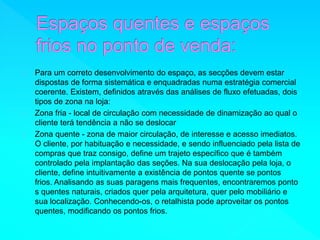 Para um correto desenvolvimento do espaço, as secções devem estar 
dispostas de forma sistemática e enquadradas numa estratégia comercial 
coerente. Existem, definidos através das análises de fluxo efetuadas, dois 
tipos de zona na loja: 
Zona fria - local de circulação com necessidade de dinamização ao qual o 
cliente terá tendência a não se deslocar 
Zona quente - zona de maior circulação, de interesse e acesso imediatos. 
O cliente, por habituação e necessidade, e sendo influenciado pela lista de 
compras que traz consigo, define um trajeto específico que é também 
controlado pela implantação das seções. Na sua deslocação pela loja, o 
cliente, define intuitivamente a existência de pontos quente se pontos 
frios. Analisando as suas paragens mais frequentes, encontraremos ponto 
s quentes naturais, criados quer pela arquitetura, quer pelo mobiliário e 
sua localização. Conhecendo-os, o retalhista pode aproveitar os pontos 
quentes, modificando os pontos frios. 
 