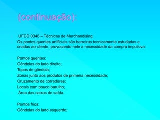 UFCD 0348 – Técnicas de Merchandising 
Os pontos quentes artificiais são barreiras tecnicamente estudadas e 
criadas ao cliente, provocando nele a necessidade da compra impulsiva: 
Pontos quentes: 
Gôndolas do lado direito; 
Topos de gôndola; 
Zonas junto aos produtos de primeira necessidade; 
Cruzamento de corredores; 
Locais com pouco barulho; 
Área das caixas de saída. 
Pontos frios: 
Gôndolas do lado esquerdo; 
 