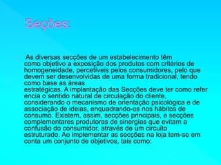 As diversas secções de um estabelecimento têm 
como objetivo a exposição dos produtos com critérios de 
homogeneidade, percetíveis pelos consumidores, pelo que 
devem ser desenvolvidas de uma forma tradicional, tendo 
como base as áreas 
estratégicas. A implantação das Secções deve ter como refer 
encia o sentido natural de circulação do cliente, 
considerando o mecanismo de orientação psicológica e de 
associação de ideias, enquadrando-os nos hábitos de 
consumo. Existem, assim, secções principais, e secções 
complementares produtoras de sinergias que evitam a 
confusão do consumidor, através de um circuito 
estruturado. Ao implementar as secções na loja tem-se em 
conta um conjunto de objetivos, tais como: 
 