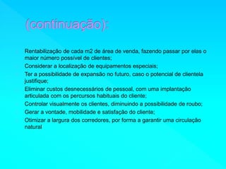 Rentabilização de cada m2 de área de venda, fazendo passar por elas o 
maior número possível de clientes; 
Considerar a localização de equipamentos especiais; 
Ter a possibilidade de expansão no futuro, caso o potencial de clientela 
justifique; 
Eliminar custos desnecessários de pessoal, com uma implantação 
articulada com os percursos habituais do cliente; 
Controlar visualmente os clientes, diminuindo a possibilidade de roubo; 
Gerar a vontade, mobilidade e satisfação do cliente; 
Otimizar a largura dos corredores, por forma a garantir uma circulação 
natural 
 