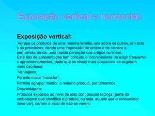 Exposição vertical: 
Agrupa os produtos de uma mesma família, uns sobre os outros, em toda 
s as prateleiras, dando uma impressão de ordem e de clareza e 
permitindo, ainda, uma rápida perceção dos artigos no linear. 
Este tipo de apresentação tem contudo o inconveniente de exigir frequente 
s aprovisionamentos, dado que os níveis mais acessíveis se esgotam 
mais depressa. 
Vantagens: 
Permite maior “mancha”; 
Permite agrupar melhor, o mesmo produto, por tamanhos 
Desvantagem: 
Produtos expostos ao nível do solo com poucos facings (parte da 
embalagem que identifica o produto, ou seja, aquela que o consumidor 
deve ver), correm o risco de não se verem. 
 