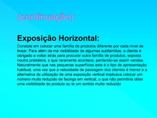 Exposição Horizontal: 
Consiste em colocar uma família de produtos diferente por cada nível de 
linear. Para além da má visibilidade de algumas subfamílias, o cliente é 
obrigado a voltar atrás para procurar outra família de produtos, exposta 
noutra prateleira, o que raramente acontece, perdendo-se assim vendas. 
Naturalmente que nas pequenas superfícies este é o tipo de apresentação 
habitual, uma vez que a velocidade de passagem dos clientes é menor e a 
alternativa de utilização de uma exposição vertical implicava colocar um 
número muito reduzido de facings em vertical, o que não permitiria obter 
uma visibilidade do produto ou te um sortido muito reduzido 
 