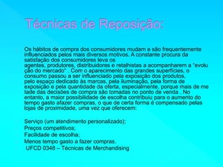 Os hábitos de compra dos consumidores mudam e são frequentemente 
influenciados pelos mais diversos motivos. A constante procura da 
satisfação dos consumidores leva os 
agentes, produtores, distribuidores e retalhistas a acompanharem a “evolu 
ção do mercado“ . Com o aparecimento das grandes superfícies, o 
consumo passou a ser influenciado pela exposição dos produtos, 
pelo espaço dedicado às marcas, pela iluminação, pela forma de 
exposição e pela quantidade da oferta, especialmente, porque mais de me 
tade das decisões de compra são tomadas no ponto de venda . No 
entanto, a maior possibilidade de escolha contribuiu para o aumento do 
tempo gasto afazer compras, o que de certa forma é compensado pelas 
lojas de proximidade, uma vez que oferecem: 
Serviço (um atendimento personalizado); 
Preços competitivos; 
Facilidade de escolha; 
Menos tempo gasto a fazer compras. 
UFCD 0348 – Técnicas de Merchandising 
 