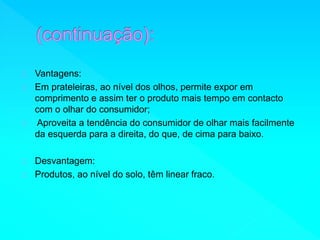 Vantagens: 
Em prateleiras, ao nível dos olhos, permite expor em 
comprimento e assim ter o produto mais tempo em contacto 
com o olhar do consumidor; 
Aproveita a tendência do consumidor de olhar mais facilmente 
da esquerda para a direita, do que, de cima para baixo. 
Desvantagem: 
Produtos, ao nível do solo, têm linear fraco. 
