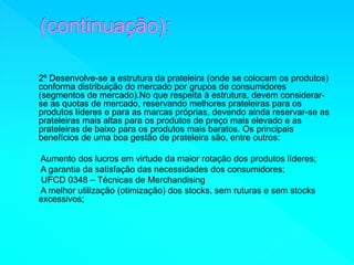 2º Desenvolve-se a estrutura da prateleira (onde se colocam os produtos) 
conforma distribuição do mercado por grupos de consumidores 
(segmentos de mercado).No que respeita à estrutura, devem considerar-se 
as quotas de mercado, reservando melhores prateleiras para os 
produtos líderes e para as marcas próprias, devendo ainda reservar-se as 
prateleiras mais altas para os produtos de preço mais elevado e as 
prateleiras de baixo para os produtos mais baratos. Os principais 
benefícios de uma boa gestão de prateleira são, entre outros: 
Aumento dos lucros em virtude da maior rotação dos produtos líderes; 
A garantia da satisfação das necessidades dos consumidores; 
UFCD 0348 – Técnicas de Merchandising 
A melhor utilização (otimização) dos stocks, sem ruturas e sem stocks 
excessivos; 
 
