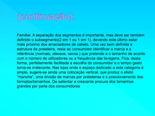 Familiar. A separação dos segmentos é importante, mas deve ser também 
definido o subsegmento(2 em 1 ou 1 em 1), devendo este último estar 
mais próximo dos amaciadores de cabelo. Uma vez bem definida a 
estrutura da prateleira, resta ao consumidor identificar a marca e a 
referência (normais, oleosos, secos,) que pretende e o tamanho de acordo 
com o número de utilizadores ou a frequência das lavagens. Fica, desta 
forma, perfeitamente facilitada a escolha do consumidor e o tempo gasto 
torna-se irrelevante. Nas lojas onde o espaço dedicado a esta categoria é 
amplo, sugere-se ainda uma colocação vertical, que produz o efeito 
"mancha", uma divisão de marcas por prateleiras e o posicionamento dos 
formatos/tamanhos. De salientar a crescente procura dos tamanhos 
grandes por parte dos consumidores 
 