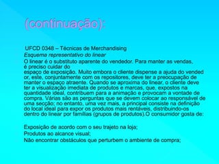 UFCD 0348 – Técnicas de Merchandising 
Esquema representativo do linear 
O linear é o substituto aparente do vendedor. Para manter as vendas, 
é preciso cuidar do 
espaço de exposição. Muito embora o cliente dispense a ajuda do vended 
or, este, conjuntamente com os repositores, deve ter a preocupação de 
manter o espaço atraente. Quando se aproxima do linear, o cliente deve 
ter a visualização imediata de produtos e marcas, que, expostos na 
quantidade ideal, contribuem para a animação e provocam a vontade de 
compra. Várias são as perguntas que se devem colocar ao responsável de 
uma secção; no entanto, uma vez mais, a principal consiste na definição 
do local ideal para expor os produtos mais rentáveis, distribuindo-os 
dentro do linear por famílias (grupos de produtos).O consumidor gosta de: 
Exposição de acordo com o seu trajeto na loja; 
Produtos ao alcance visual; 
Não encontrar obstáculos que perturbem o ambiente de compra; 
 