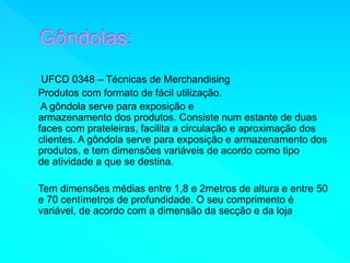UFCD 0348 – Técnicas de Merchandising 
Produtos com formato de fácil utilização. 
A gôndola serve para exposição e 
armazenamento dos produtos. Consiste num estante de duas 
faces com prateleiras, facilita a circulação e aproximação dos 
clientes. A gôndola serve para exposição e armazenamento dos 
produtos, e tem dimensões variáveis de acordo como tipo 
de atividade a que se destina. 
Tem dimensões médias entre 1,8 e 2metros de altura e entre 50 
e 70 centímetros de profundidade. O seu comprimento é 
variável, de acordo com a dimensão da secção e da loja 
 