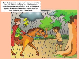 S.Martinho
Num dia de outono, em que o vento soprava com muita
força, e as folhas voavam pelo, céu, um homem muito
pobre, vestido com roupas velhas e rotas, estava a passar
por uma serra muito alta, chamada Alpes e lá, no alto,
fazia muito frio, vento e mau tempo.
 